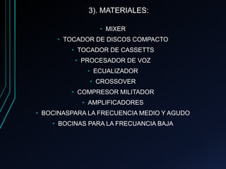 3). MATERIALES:
• MIXER
• TOCADOR DE DISCOS COMPACTO
• TOCADOR DE CASSETTS
• PROCESADOR DE VOZ
• ECUALIZADOR
• CROSSOVER
• COMPRESOR MILITADOR
• AMPLIFICADORES
• BOCINASPARA LA FRECUENCIA MEDIO Y AGUDO
• BOCINAS PARA LA FRECUANCIA BAJA
 