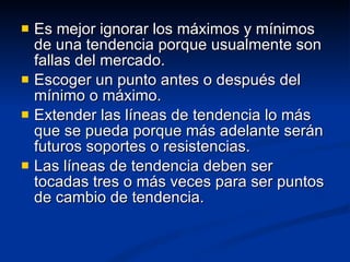 Es mejor ignorar los máximos y mínimos de una tendencia porque usualmente son fallas del mercado. Escoger un punto antes o después del mínimo o máximo. Extender las líneas de tendencia lo más que se pueda porque más adelante serán futuros soportes o resistencias. Las líneas de tendencia deben ser tocadas tres o más veces para ser puntos de cambio de tendencia. 