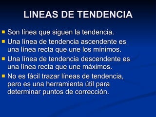 LINEAS DE TENDENCIA Son línea que siguen la tendencia. Una línea de tendencia ascendente es una línea recta que une los mínimos. Una línea de tendencia descendente es una línea recta que une máximos. No es fácil trazar líneas de tendencia, pero es una herramienta útil para determinar puntos de corrección. 