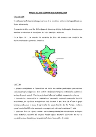 ANALISIS TECNICO DE LA CENTRAL HIDROELECTRICA

LOCALIZACION

El análisis de la oferta energética para el caso de lo constituye básicamente la posibilidad que
tienen actualmente

El proyecto se ubica en el Sur del Perú:caserío Morocose, distrito Andahuaylas, departamento
Apurímacen los límites de las regiones de Cuzco Arequipa y Ayacucho.

En la figura Nº 1 se muestra la ubicación del área del proyecto que involucra los
departamentos de Cajamarca y Amazonas




PROCESO

El proyecto comprende la construcción de obras de carácter permanente (instalaciones
asociadas a la propia operación de la central) y de carácter temporal (instalaciones a utilizar en
la etapa de construcción). El funcionamiento de la Central será bajo los siguientes criterios:
La construcción y operación de la CH es del tipo “de pasada” contempla un embalse de 50 ha
de superficie, sin capacidad de regulación, cuyo volumen es de 1.90 x 106 m3 con un grupo
turbogenerador, que es capaz de aprovechar las aguas afluentes del Río Pampas hasta un
caudal nominal de 220 m3/s, resultando en una potencia eléctrica instalada de 25 MW.
La operación de la CH Laja no cambiará los caudales pasantes por el Río Pampas, a ninguna
escala de tiempo. Las obras del proyecto no son capaces de alterar las crecidas del río, y la
operación propuesta es tal que tampoco se afectarán los caudales de estiaje.
 