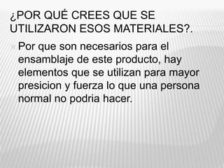 ¿POR QUÉ CREES QUE SE
UTILIZARON ESOS MATERIALES?.
 Por que son necesarios para el
ensamblaje de este producto, hay
elementos que se utilizan para mayor
presicion y fuerza lo que una persona
normal no podria hacer.
 