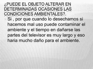¿PUEDE EL OBJETO ALTERAR EN
DETERMINADAS OCASIONES LAS
CONDICIONES AMBIENTALES?.
 Si , por que cuando lo desechamos si
hacemos mal uso puede contaminar el
ambiente y el tiempo en dañarse las
partes del televisor es muy largo y eso
haria mucho daño para el ambiente.
 