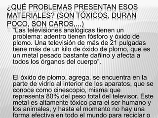 ¿QUÉ PROBLEMAS PRESENTAN ESOS
MATERIALES? (SON TÓXICOS, DURAN
POCO, SON CAROS,...)
 “Las televisiones analógicas tienen un
problema: adentro tienen fósforo y óxido de
plomo. Una televisión de más de 21 pulgadas
tiene más de un kilo de óxido de plomo, que es
un metal pesado bastante dañino y afecta a
todos los órganos del cuerpo”.
 El óxido de plomo, agrega, se encuentra en la
parte de vidrio al interior de los aparatos, que se
conoce como cinescopio, misma que
representa 80% del peso total del televisor. Este
metal es altamente tóxico para el ser humano y
los animales, y hasta el momento no hay una
forma efectiva en todo el mundo para reciclar o
 