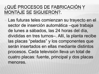 ¿QUÉ PROCESOS DE FABRICACIÓN Y
MONTAJE SE SIGUIERON?.
 Las futuras teles comienzan su trayecto en el
sector de inserción automática –que trabaja
de lunes a sábados, las 24 horas del día,
divididas en tres turnos–. Allí, la planta recibe
las placas “peladas” y los componentes que
serán insertados en ellas mediante distintos
procesos. Cada televisión lleva un total de
cuatro placas: fuente, principal y dos placas
menores.
 