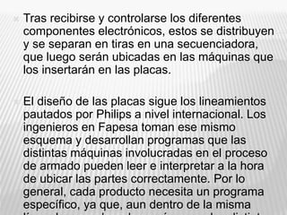  Tras recibirse y controlarse los diferentes
componentes electrónicos, estos se distribuyen
y se separan en tiras en una secuenciadora,
que luego serán ubicadas en las máquinas que
los insertarán en las placas.
 El diseño de las placas sigue los lineamientos
pautados por Philips a nivel internacional. Los
ingenieros en Fapesa toman ese mismo
esquema y desarrollan programas que las
distintas máquinas involucradas en el proceso
de armado pueden leer e interpretar a la hora
de ubicar las partes correctamente. Por lo
general, cada producto necesita un programa
específico, ya que, aun dentro de la misma
 