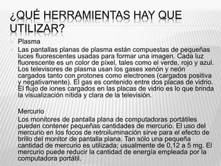 ¿QUÉ HERRAMIENTAS HAY QUE
UTILIZAR?
 Plasma
 Las pantallas planas de plasma están compuestas de pequeñas
luces fluorescentes usadas para formar una imagen. Cada luz
fluorescente es un color de píxel, tales como el verde, rojo y azul.
Los televisores de plasma usan los gases xenón y neón
cargados tanto con protones como electrones (cargados positiva
y negativamente). El gas es contenido entre dos placas de vidrio.
El flujo de iones cargados en las placas de vidrio es lo que brinda
la visualización nítida y clara de la televisión.
 Mercurio
 Los monitores de pantalla plana de computadoras portátiles
pueden contener pequeñas cantidades de mercurio. El uso del
mercurio en los focos de retroiluminación sirve para el efecto de
brillo del monitor de pantalla plana. Tan sólo una pequeña
cantidad de mercurio es utilizada; usualmente de 0,12 a 5 mg. El
mercurio puede reducir la cantidad de energía empleada por la
computadora portátil.
 