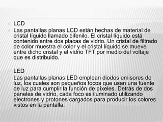  LCD
 Las pantallas planas LCD están hechas de material de
cristal líquido llamado bifenilo. El cristal líquido está
contenido entre dos placas de vidrio. Un cristal de filtrado
de color muestra el color y el cristal líquido se mueve
entre dicho cristal y el vidrio TFT por medio del voltaje
que es distribuido.
 LED
 Las pantallas planas LED emplean diodos emisores de
luz, los cuales son pequeños focos que usan una fuente
de luz para cumplir la función de píxeles. Detrás de dos
paneles de vidrio, cada foco es iluminado utilizando
electrones y protones cargados para producir los colores
vistos en la pantalla.
 
