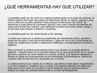 ¿QUÉ HERRAMIENTAS HAY QUE UTILIZAR?
 La pantalla puede ser de vidrio con material fosforescente en la parte de adelante. El
interior está al vacío para que pasen los electrones desde un cátodo caliente (o tres,
si es a color) en su parte posterior. Para producir la desviación del 'chorro' de
electrones a cada parte de la pantalla ('barrido') hay cuatro bobinas de alambre de
cobre para formar dos 'imánes', para deflectar los electrones hacia arriba o abajo, y
el otro para para hacerlo a derecha o izquierda.
 La pantalla puede ser de cristal líquido (LCD, planita).
La señal que entra por la antena es amplificada por transistores (silicio, germanio,
arseniurio de galio y otros semiconductores), y pasa de uno a otro componente por
medio de resistencias (carbón o aleaciones metálicas) y condensadores (cerámica o
plástico).

Para aumentar la señal los transistores tienen que hacerlo con energía eléctrica:
baterías, o transformador de la corriente alterna de la casa (está hecho de un núcleo
de fierro y alambre de cobre aislado en muchas vueltas), que debe ser adaptada y
filtrada al voltaje de funcionamiento de los transistores (condensadores, hechos de
muchas hojas de aluminio fino separadas por un ácido).
 La salida sonora es por medio de un altavoz, que tiene un imán (fierro magnetizado),
y un cono (catulina o metálico) que va unido a una bobina (alambre de cobre) que
hace que el cono vibre por la mayor o menor atracción que se produce entre la
bobina con paso de corriente=electroimán) y el imán del altoparlante.
 