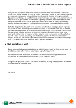 Introducción al Análisis Técnico Parte Segunda


   La regla es sencilla: cuando un soporte es cruzado a la baja se convierte en resistencia. Cuando una
   resistencia es cruzada al alza se convierte en soporte. Por otro lado; cuando un valor rompe un soporte o
   una resistencia, muchas veces antes de iniciar una tendencia en la dirección de la ruptura realiza la
   figura sobre el gráfico que los analistas técnicos conocen como pull back y que veremos ampliamente en
   los artículos en los que hablemos de formaciones. Soportes y resistencias son claros ejemplos de cómo
   funciona un mercado. Su relación con la tendencia es esencial (las líneas de tendencia o directrices
   también funcionan como soportes y resistencias) y además recogen aspectos psicológicos esenciales.

   De hecho, el aspecto más destacable de las tendencias es, realmente, el psicológico. De ello es prueba
   que cuando no existe próximo soporte ni próxima resistencia, se considerarán como tales los números
   redondos. Esto es así en zonas de máximos y es divertido ver cómo se rompe con miedo o con volumen
   fuerte una zona “redonda” que nunca ha sido resistencia y cómo después empieza a actuar como
   soporte. Ah, incoherencias del mercado. Lo lógico es que en zonas de máximos el valor llegue hasta lo
   que vale... lo que ocurre es que como ya comentaba antes, aquí no solo influye la economía o la
   empresa, influye ante todo el aspecto psicológico que si no es el más importante en bolsa, desde luego
   es de los fundamentales. En fin, Behavioral Finance que dirían los ingleses.


6 Qué nos falta por ver?

   Bueno, hasta aquí ha llegado esta introducción al análisis técnico. A partir de ahora viene lo bueno y lo
   divertido, cuando es usted mismo el que empieza a jugar. ¡Ánimo y al toro!

   En cualquier caso, cada poco tiempo estaremos actualizando nuestra sección y podrá encontrar
   herramientas necesarias para seguir adentrándose en este mundo del análisis.


   Cualquier duda que pueda surgirle o para ampliar información, no tenga ningún problema en llamarnos.
   Le atenderemos con muchísimo gusto.




   ¡Un saludo!




                                                 © Cortal Consors Spain – Documento
 