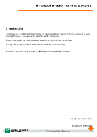 Introducción al Análisis Técnico Parte Segunda




7 Bibliografía
Este artículo lo he realizado con muchos libros, y la mayoría de ellos muy buenos, en mente. En especial he usado
algunas definiciones y conceptos de los siguientes, que les recomiendo:

Análisis Técnico de los Mercados Financieros, de John J. Murphy, ediciones Gestión 2000.

Psicología del Inversor Bursátil, de Alfonso Álvarez González, editorial Pirámide.


Además para algunas cosas he utilizado la wikipedia, en internet (www.wikipedia.org).




                                                                                       Tomás V García-Purriños García


                                                                                            Departamento de Mercados

                                                       © Cortal Consors Spain – Documento
 