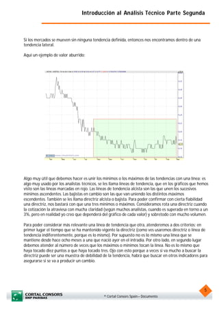 Introducción al Análisis Técnico Parte Segunda



Si los mercados se mueven sin ninguna tendencia definida, entonces nos encontramos dentro de una
tendencia lateral.

Aquí un ejemplo de valor aburrido:




Algo muy útil que debemos hacer es unir los mínimos o los máximos de las tendencias con una línea: es
algo muy usado por los analistas técnicos, se les llama líneas de tendencia, que en los gráficos que hemos
visto son las líneas marcadas en rojo. Las líneas de tendencia alcista son las que unen los sucesivos
mínimos ascendentes. Las bajistas en cambio son las que van uniendo los distintos máximos
escendentes. También se les llama directriz alcista o bajista. Para poder confirmar con cierta fiabilidad
una directriz, nos bastará con que una tres mínimos o máximos. Consideramos rota una directriz cuando
la cotización la atraviesa con mucha claridad (según muchos analistas, cuando es superada en torno a un
3%, pero en realidad yo creo que dependerá del gráfico de cada valor) y sobretodo con mucho volumen.

Para poder considerar más relevante una línea de tendencia que otra, atenderemos a dos criterios: en
primer lugar el tiempo que se ha mantenido vigente la directriz (como ves usaremos directriz o línea de
tendencia indiferentemente, porque es lo mismo). Por supuesto no es lo mismo una línea que se
mantiene desde hace ocho meses a una que nació ayer en el intradía. Por otro lado, en segundo lugar
debemos atender al número de veces que los máximos o mínimos tocan la línea. No es lo mismo que
haya tocado diez puntos a que haya tocado tres. Ojo con esto porque a veces si va mucho a buscar la
directriz puede ser una muestra de debilidad de la tendencia, habrá que buscar en otros indicadores para
asegurarse si se va a producir un cambio.




                                                                                                       5
                                              © Cortal Consors Spain – Documento
 
