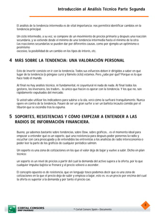 Introducción al Análisis Técnico Parte Segunda


   El análisis de la tendencia intermedia es de vital importancia: nos permitirá identificar cambios en la
   tendencia principal.

   Un ciclo intermedio, a su vez, se compone de un movimiento de precios primario y después una reacción
   secundaria, y se extiende desde el mínimo de una tendencia intermedia hasta el mínimo de la otra.
   Las reacciones secundarias se pueden dar por diferentes causas, como por ejemplo un optimismo o
   pesimismo
   excesivo, la posibilidad de un cambio en los tipos de interés, etc.


4 MÁS SOBRE LA TENDENCIA: UNA VALORACIÓN PERSONAL

   Esto de invertir consiste en ir con la tendencia. Todos sus esfuerzos deben ir dirigidos a saber en qué
   lugar de la tendencia (o póngase cursi y llámelo ciclo) estamos. Pero ¿sabe por qué? Porque es lo que
   hace todo el mundo.

   Al final no hay análisis técnico, ni fundamental, ni coyuntural ni nada de nada. Al final todos los
   gestores, los inversores, los traders... lo único que hacen es operar con la tendencia. Y los que no, son
   rápidamente expulsados del mercado.

   Si usted sabe utilizar los indicadores para subirse a la ola, verá cómo la surfeará tranquilamente. Nunca
   opere en contra de la tendencia. Pasaré de ser un gran surfer a ser un bañista incauto comido por el
   tiburón que se escondía tras la espuma.


5 SOPORTES, RESISTENCIAS Y CÓMO EMPEZAR A ENTENDER A LAS
  RADIOS DE INFORMACIÓN FINANCIERA.

   Bueno, ya sabemos bastante sobre tendencias, sobre Dow, sobre gráficos... es el momento ideal para
   empezar a entender qué es un soporte, qué una resistencia para después poder ponernos la radio y
   escuchar con cara preocupada y de entendidos las entrevistas a los analistas de radio intereconomía o
   poder leer la parte de los gráficos de cualquier periódico salmón.

   Un soporte es una zona de cotizaciones en los que el valor deja de bajar y vuelve a subir. Dicho en plan
   técnico:

   un soporte es un nivel de precios a partir del cual la demanda del activo supera a la oferta, por lo que
   cualquier impulso bajista se frenará y el precio volverá a ascender.

   El concepto opuesto es de resistencia, que en lenguaje tosco podemos decir que es una zona de
   cotizaciones en la que el precio deja de subir y empieza a bajar, esto es: es un precio por encima del cual
   la oferta es superior a la demanda y por tanto el precio cae.




                                                                                                               8
                                                  © Cortal Consors Spain – Documento
 