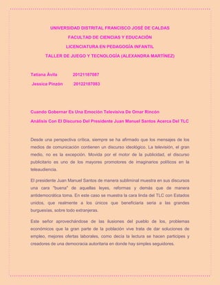 UNIVERSIDAD DISTRITAL FRANCISCO JOSÉ DE CALDAS 
FACULTAD DE CIENCIAS Y EDUCACIÓN 
LICENCIATURA EN PEDAGOGÍA INFANTIL 
TALLER DE JUEGO Y TECNOLOGÍA (ALEXANDRA MARTÍNEZ) 
Tatiana Ávila 20121187087 
Jessica Pinzón 20122187083 
Cuando Gobernar Es Una Emoción Televisiva De Omar Rincón 
Análisis Con El Discurso Del Presidente Juan Manuel Santos Acerca Del TLC 
Desde una perspectiva crítica, siempre se ha afirmado que los mensajes de los 
medios de comunicación contienen un discurso ideológico. La televisión, el gran 
medio, no es la excepción. Movida por el motor de la publicidad, el discurso 
publicitario es uno de los mayores promotores de imaginarios políticos en la 
teleaudiencia. 
El presidente Juan Manuel Santos de manera subliminal muestra en sus discursos 
una cara "buena" de aquellas leyes, reformas y demás que de manera 
antidemocrática toma. En este caso se muestra la cara linda del TLC con Estados 
unidos, que realmente a los únicos que beneficiaria seria a las grandes 
burguesías, sobre todo extranjeras. 
Este señor aprovechándose de las ilusiones del pueblo de los, problemas 
económicos que la gran parte de la población vive trata de dar soluciones de 
empleo, mejores ofertas laborales, como decía la lectura se hacen participes y 
creadores de una democracia autoritaria en donde hay simples seguidores. 
 