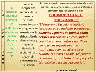 13 SEP 2000 *La autoridad educativa proveerá los materiales necesarios para la difusión y registro del programa EP. Ante la incapacidad reconocida de proveer materiales  necesarios para el programa, se acuerda que la elaboración de planeaciones y material didáctico lo suple. Aún así, siguen sin proveernos de materiales. Se mantienen sin compromiso las autoridades de proveer los insumos necesarios si se pretenden proyectos que requieran de ellos.  DOCUMENTO TECNICO  “ PROGRAMA EP” “ El Programa Escuela Productiva incorpora en su accionar  a maestros, alumnos y padres de familia como actores principales.   La comunidad  participa en momentos específicos como en las exposiciones de resultados, eventos culturales o durante el último eslabón del proceso -el consumo-, si se trata de un proyecto tecnológico agrícola o pecuario”. ¿Y las autoridades? 