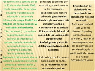 18  SEP 2000 *Se termina en la semana del 18 al 22 de septiembre de 2000, con la promoción  de personal de apoyo  y asistencia a la educación a docente de telesecundarias  que finalizó sus estudios  de normal superior y/o estudios universitarios. *Se continuará (…), la cadena de promociones entre el personal de intendencia, aprovechando la renuncia del personal administrativo promovido a docente. *En los próximos días de Septiembre del presente año, se instalará la comisión revisora de propuesta sobre escalafón y promoción para telesecundarias Se respetó solamente por unos años; posteriormente se les cerraron las posibilidades de manera arbitraria  ignorando los derechos plasmados en esta minuta; violando la Constitución en su artículo 123 apartado B; faltando al punto 4 de los Lineamientos Específicos del Profesiograma y al art 89 del Reglamento Nacional de Escalafón. Incluso hoy, con los nuevos lineamientos de la ACE, no se les permite hacer examen de oposición. Esta situación de violación de los derechos de los compañeros no se ha retomado.   Ante la parte oficial (SEJ), ya se les demostró que hay compañeros que cumplen y rebasan el profesiograma, aún así, son privados de sus derechos; de la parte sindical el apoyo es y ha sido TOTALMENTE NULO. 