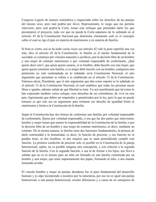 Congreso Legisle de manera sistemática y organizada sobre los derechos de las parejas
del mismo sexo, pero mal podría por favor, Representante, le ruego que me permita
intervenir, pero mal podría la Corte, tomar este enfoque que pretenden darle los que
presentaron el proyecto, toda vez que no puede la Corte separarse de lo señalado en al
artículo 42 de la Constitución Nacional que determina claramente cuál es el concepto
sobre el cual se rige el país en materia de matrimonio y en materia de familia.
Si bien es cierto, acá se ha leído varias veces ese artículo 42 vale la pena repetirlo una vez
más, dice el artículo 42 de la Constitución, la familia es el núcleo fundamental de la
sociedad, se construye por vínculos naturales o jurídicos, por la decisión libre de un hombre
y una mujer de contraer matrimonio o por voluntad responsable de conformarla. ¿Qué
quiere decir esto?, que quien quiera casarse, si es hombre, debe hacerlo con una mujer, que
quien quiera constituir una familia, si es mujer debe hacerlo con un hombre, cualquiera otra
pretensión no está contemplada en lo señalado en la Constitución Nacional, el otro
argumento que presentan se refiere a lo establecido en el artículo 13 de la Constitución.
Entonces decía, Presidente, que el otro argumento que dan como soporte es lo señalado en
el artículo 13 de la Constitución Nacional, el cual establece que todas las personas nacen
libres e iguales, además señala de qué libertad se trata. Yo acá manifestaría que tal como lo
han expresado también varios colegas, esos derechos de ser colombiano, de vivir en este
país, lógicamente que deben ser respetados y garantizados por la ley, pero lo que no puede
tomarse es que este sea un argumento para reclamar ese derecho de igualdad frente al
matrimonio y frente a la Constitución de la familia.
Según la Constitución hay dos formas de conformar una familia, por voluntad responsable
de conformarla, fíjense por voluntad responsable, o sea que las dos partes que intervienen,
hombre y mujer tienen que asumir la responsabilidad de la Constitución de la familia, o por
la decisión libre de un hombre y una mujer de contraer matrimonio, es decir, mediante un
contrato. De la misma manera, la familia tiene dos funciones fundamentales, la primera de
darle continuidad a la humanidad, es decir, la función de procrear, y esa función no la
pueden tener, ni dos hombres, ni dos mujeres que se unan pretendiendo cumplir esta
función. La primera condición de procrear solo es posible en la Constitución de la pareja
heterosexual, repito, no es posible ninguna otra concepción, y con relación a la segunda
función de la familia. Con la segunda función, o sea la de formar a los hijos, nos lleva a
señalar que no es lo mismo para un niño ser formado en una familia constituida por un
hombre y una mujer, que tener supuestamente dos papás, formando al niño, o dos mamás
formando al niño.
El vínculo hombre y mujer en parejas duraderas fue el paso fundamental del desarrollo
humano y es algo incorporado a nosotros por la naturaleza, por eso no es igual una pareja
homosexual, a una pareja heterosexual, existen diferencias y a causa de no semejanza de
 