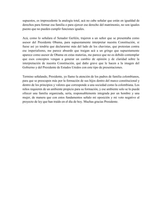 supuestos, es improcedente la analogía total, acá no cabe señalar que están en igualdad de
derechos para formar esa familia o para ejercer ese derecho del matrimonio, no son iguales
puesto que no pueden cumplir funciones iguales.
Acá, como lo señalara el Senador Gerléin, trajeron a un señor que se presentaba como
asesor del Presidente Obama, para supuestamente interpretar nuestra Constitución, si
fuese así yo tendría que declararme más del lado de los chavistas, que protestan contra
ese imperialismo, me parece absurdo que traigan acá a un gringo que supuestamente
aparece como asesor de Obama en estas materias, me parece que no es debido contemplar
que esos conceptos vengan a generar un cambio de opinión y de claridad sobre la
interpretación de nuestra Constitución, qué daño grave que le hacen a la imagen del
Gobierno y del Presidente de Estados Unidos con este tipo de presentaciones.
Termino señalando, Presidente, yo llamo la atención de los padres de familia colombianos,
para que se preocupen más por la formación de sus hijos dentro del marco constitucional y
dentro de los principios y valores que corresponde a una sociedad como la colombiana. Los
niños requieren de un ambiente propicio para su formación, y ese ambiente solo se lo puede
ofrecer una familia organizada, sería, responsablemente integrada por un hombre y una
mujer, de manera que con estos fundamentos señalo mi oposición y mi voto negativo al
proyecto de ley que han traído en el día de hoy. Muchas gracias Presidente.
 