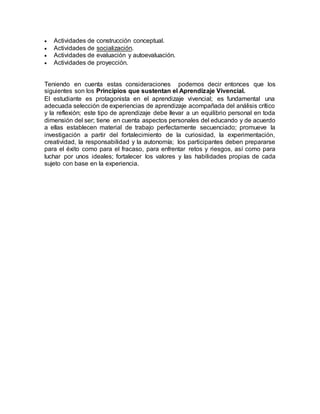  Actividades de construcción conceptual.
 Actividades de socialización.
 Actividades de evaluación y autoevaluación.
 Actividades de proyección.
Teniendo en cuenta estas consideraciones podemos decir entonces que los
siguientes son los Principios que sustentan el Aprendizaje Vivencial.
El estudiante es protagonista en el aprendizaje vivencial; es fundamental una
adecuada selección de experiencias de aprendizaje acompañada del análisis crítico
y la reflexión; este tipo de aprendizaje debe llevar a un equilibrio personal en toda
dimensión del ser; tiene en cuenta aspectos personales del educando y de acuerdo
a ellas establecen material de trabajo perfectamente secuenciado; promueve la
investigación a partir del fortalecimiento de la curiosidad, la experimentación,
creatividad, la responsabilidad y la autonomía; los participantes deben prepararse
para el éxito como para el fracaso, para enfrentar retos y riesgos, así como para
luchar por unos ideales; fortalecer los valores y las habilidades propias de cada
sujeto con base en la experiencia.
 