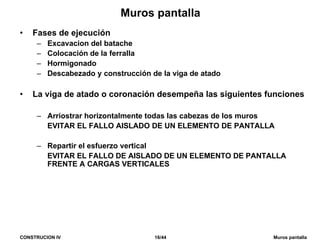 CONSTRUCION IV 16/44 Muros pantalla
Muros pantalla
• Fases de ejecución
– Excavacion del batache
– Colocación de la ferralla
– Hormigonado
– Descabezado y construcción de la viga de atado
• La viga de atado o coronación desempeña las siguientes funciones
– Arriostrar horizontalmente todas las cabezas de los muros
EVITAR EL FALLO AISLADO DE UN ELEMENTO DE PANTALLA
– Repartir el esfuerzo vertical
EVITAR EL FALLO DE AISLADO DE UN ELEMENTO DE PANTALLA
FRENTE A CARGAS VERTICALES
 