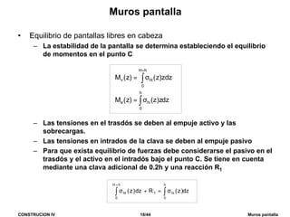 CONSTRUCION IV 18/44 Muros pantalla
Muros pantalla
• Equilibrio de pantallas libres en cabeza
– La estabilidad de la pantalla se determina estableciendo el equilibrio
de momentos en el punto C
– Las tensiones en el trasdós se deben al empuje activo y las
sobrecargas.
– Las tensiones en intrados de la clava se deben al empuje pasivo
– Para que exista equilibrio de fuerzas debe considerarse el pasivo en el
trasdós y el activo en el intradós bajo el punto C. Se tiene en cuenta
mediante una clava adicional de 0.2h y una reacción R1
dz)z(Rdz)z(
h
0
hi1
hH
0
ht ∫∫ σ=+σ
+
dzz)z()z(M
zdz)z()z(M
h
0
hie
hH
0
htv
∫
∫
σ=
σ=
+
 