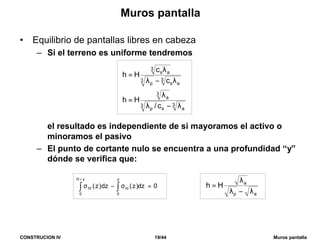 CONSTRUCION IV 19/44 Muros pantalla
Muros pantalla
• Equilibrio de pantallas libres en cabeza
– Si el terreno es uniforme tendremos
el resultado es independiente de si mayoramos el activo o
minoramos el pasivo
– El punto de cortante nulo se encuentra a una profundidad “y”
dónde se verifica que:
0dz)z(dz)z(
y
0
hi
yH
0
ht =σ−σ ∫∫
+
3
a
3
sp
3
a
3
as
3
p
3
as
c/
Hh
c
c
Hh
λ−λ
λ
=
λ−λ
λ
=
ap
a
Hh
λ−λ
λ
=
 