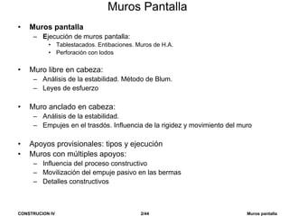 CONSTRUCION IV 2/44 Muros pantalla
Muros Pantalla
• Muros pantalla
– Ejecución de muros pantalla:
• Tablestacados. Entibaciones. Muros de H.A.
• Perforación con lodos
• Muro libre en cabeza:
– Análisis de la estabilidad. Método de Blum.
– Leyes de esfuerzo
• Muro anclado en cabeza:
– Análisis de la estabilidad.
– Empujes en el trasdós. Influencia de la rigidez y movimiento del muro
• Apoyos provisionales: tipos y ejecución
• Muros con múltiples apoyos:
– Influencia del proceso constructivo
– Movilización del empuje pasivo en las bermas
– Detalles constructivos
 