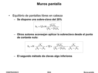 CONSTRUCION IV 20/44 Muros pantalla
Muros pantalla
• Equilibrio de pantallas libres en cabeza
– Se dispone una sobre-clava del 20%
– Otros autores aconsejan aplicar la sobreclava desde el punto
de cortante nulo:
– El segundo método da clavas algo inferiores
3
as
3
p
3
as
T
c
c
H2,1h
λ−λ
λ
×=
















λ−λ
λ
−
λ−λ
λ
×+
λ−λ
λ
=
ap
a
3
as
3
p
3
as
ap
a
T
c
c
2,1Hh
 