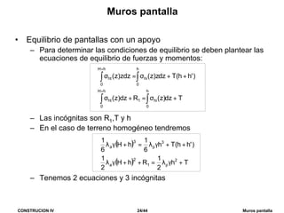 CONSTRUCION IV 24/44 Muros pantalla
Muros pantalla
• Equilibrio de pantallas con un apoyo
– Para determinar las condiciones de equilibrio se deben plantear las
ecuaciones de equilibrio de fuerzas y momentos:
– Las incógnitas son R1,T y h
– En el caso de terreno homogéneo tendremos
– Tenemos 2 ecuaciones y 3 incógnitas
Tdz)z(Rdz)z(
)'hh(Tdzz)z(zdz)z(
h
0
hi
hH
0
1ht
h
0
hi
hH
0
ht
+σ=+σ
++σ=σ
∫∫
∫∫
+
+
( )
( ) Th
2
1
RhH
2
1
)'hh(Th
6
1
hH
6
1
2
p1
2
a
3
p
3
a
+γλ=++γλ
++γλ=+γλ
 