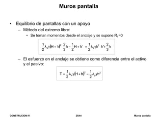 CONSTRUCION IV 25/44 Muros pantalla
Muros pantalla
• Equilibrio de pantallas con un apoyo
– Método del extremo libre:
• Se toman momentos desde el anclaje y se supone R1=0
– El esfuerzo en el anclaje se obtiene como diferencia entre el activo
y el pasivo:
( ) 



+γλ=



+−+γλ h
3
2
'hh
2
1
'hH
2
1
h
3
2
hH
2
1 2
p
2
a
( ) 2
p
2
a h
2
1
hH
2
1
T γλ−+γλ=
 
