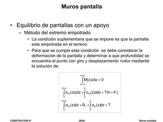 CONSTRUCION IV 28/44 Muros pantalla
Muros pantalla
• Equilibrio de pantallas con un apoyo
– Método del extremo empotrado
• La condición suplementaria que se impone es que la pantalla
este empotrada en el terreno
• Para que se cumpla esta condición se debe considerar la
deformación de la pantalla y determinar a que profundidad se
encuentra el punto con giro y desplazamiento nulos mediante
la solución de:
∫
+
−
=
hH
'hH
0zdz)z(M
Tdz)z(Rdz)z(
)'hh(Tdzz)z(zdz)z(
h
0
hi
hH
0
1ht
h
0
hi
hH
0
ht
+σ=+σ
++σ=σ
∫∫
∫∫
+
+
 
