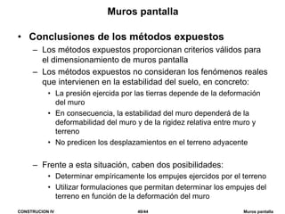 CONSTRUCION IV 40/44 Muros pantalla
Muros pantalla
• Conclusiones de los métodos expuestos
– Los métodos expuestos proporcionan criterios válidos para
el dimensionamiento de muros pantalla
– Los métodos expuestos no consideran los fenómenos reales
que intervienen en la estabilidad del suelo, en concreto:
• La presión ejercida por las tierras depende de la deformación
del muro
• En consecuencia, la estabilidad del muro dependerá de la
deformabilidad del muro y de la rigidez relativa entre muro y
terreno
• No predicen los desplazamientos en el terreno adyacente
– Frente a esta situación, caben dos posibilidades:
• Determinar empíricamente los empujes ejercidos por el terreno
• Utilizar formulaciones que permitan determinar los empujes del
terreno en función de la deformación del muro
 