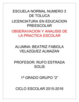 ESCUELA NORMAL NUMERO 3
DE TOLUCA
LICENCIATURA EN EDUCACION
PREESCOLAR
OBSERAVACION Y ANALISIS DE
LA PRACTICA ESCOLAR
ALUMNA: BEATRIZ FABIOLA
VELAZQUEZ ALMAZAN
PROFESOR: RUFO ESTRADA
SOLIS
1ª GRADO GRUPO “2”
CICLO ESCOLAR 2015-2016
 
