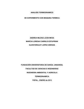 ANALISIS TERMODINAMICO
DE EXPERIMENTO CON MAQUINA TERMICA

ANDREA MILENA LEON MESA
MARCIA LORENA CARRILO ESTUPIÑAN
GLENYORGLEY LOPEZ ARENAS

FUNDACIÓN UNIVERSITARIA DE SANGIL UNISANGIL
FACULTAD DE CIENCIAS E INGENIERIAS
INGENIERIA AMBIENTAL Y AGRICOLA
TERMODINAMICA
YOPAL., ENERO de 2013

 
