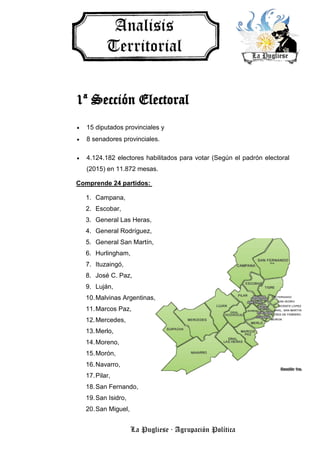 La Pugliese · Agrupación Política
1ª Sección Electoral
 15 diputados provinciales y
 8 senadores provinciales.
 4.124.182 electores habilitados para votar (Según el padrón electoral
(2015) en 11.872 mesas.
Comprende 24 partidos:
1. Campana,
2. Escobar,
3. General Las Heras,
4. General Rodríguez,
5. General San Martín,
6. Hurlingham,
7. Ituzaingó,
8. José C. Paz,
9. Luján,
10.Malvinas Argentinas,
11.Marcos Paz,
12.Mercedes,
13.Merlo,
14.Moreno,
15.Morón,
16.Navarro,
17.Pilar,
18.San Fernando,
19.San Isidro,
20.San Miguel,
 