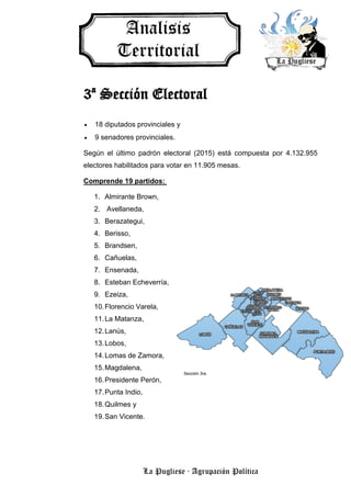 La Pugliese · Agrupación Política
3ª Sección Electoral
 18 diputados provinciales y
 9 senadores provinciales.
Según el último padrón electoral (2015) está compuesta por 4.132.955
electores habilitados para votar en 11.905 mesas.
Comprende 19 partidos:
1. Almirante Brown,
2. Avellaneda,
3. Berazategui,
4. Berisso,
5. Brandsen,
6. Cañuelas,
7. Ensenada,
8. Esteban Echeverría,
9. Ezeiza,
10.Florencio Varela,
11.La Matanza,
12.Lanús,
13.Lobos,
14.Lomas de Zamora,
15.Magdalena,
16.Presidente Perón,
17.Punta Indio,
18.Quilmes y
19.San Vicente.
 