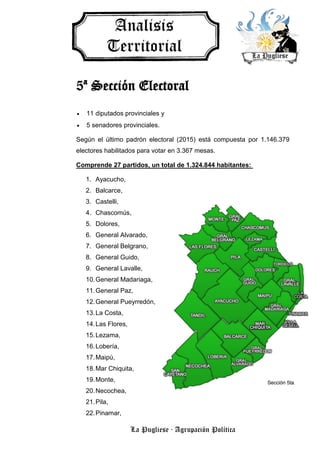 La Pugliese · Agrupación Política
5ª Sección Electoral
 11 diputados provinciales y
 5 senadores provinciales.
Según el último padrón electoral (2015) está compuesta por 1.146.379
electores habilitados para votar en 3.367 mesas.
Comprende 27 partidos, un total de 1.324.844 habitantes:
1. Ayacucho,
2. Balcarce,
3. Castelli,
4. Chascomús,
5. Dolores,
6. General Alvarado,
7. General Belgrano,
8. General Guido,
9. General Lavalle,
10.General Madariaga,
11.General Paz,
12.General Pueyrredón,
13.La Costa,
14.Las Flores,
15.Lezama,
16.Lobería,
17.Maipú,
18.Mar Chiquita,
19.Monte,
20.Necochea,
21.Pila,
22.Pinamar,
 