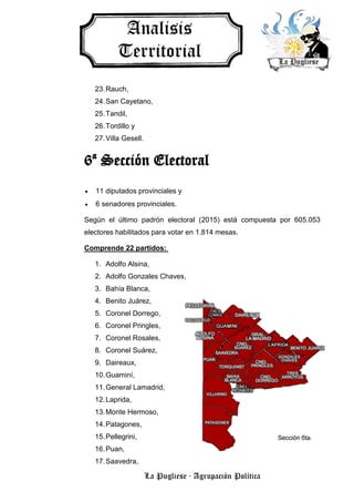 La Pugliese · Agrupación Política
23.Rauch,
24.San Cayetano,
25.Tandil,
26.Tordillo y
27.Villa Gesell.
6ª Sección Electoral
 11 diputados provinciales y
 6 senadores provinciales.
Según el último padrón electoral (2015) está compuesta por 605.053
electores habilitados para votar en 1.814 mesas.
Comprende 22 partidos:
1. Adolfo Alsina,
2. Adolfo Gonzales Chaves,
3. Bahía Blanca,
4. Benito Juárez,
5. Coronel Dorrego,
6. Coronel Pringles,
7. Coronel Rosales,
8. Coronel Suárez,
9. Daireaux,
10.Guaminí,
11.General Lamadrid,
12.Laprida,
13.Monte Hermoso,
14.Patagones,
15.Pellegrini,
16.Puan,
17.Saavedra,
 