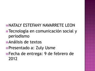  NATALY  ESTEFANY NAVARRETE LEON
 Tecnología en comunicación social y
  periodismo
 Análisis de textos
 Presentado a: Zuly Usme
 Fecha de entrega: 9 de febrero de
  2012
 