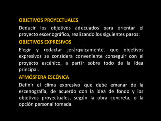 OBJETIVOS PROYECTUALES
Deducir los objetivos adecuados para orientar el
proyecto escenográfico, realizando los siguientes pasos:
OBJETIVOS EXPRESIVOS
Elegir y redactar jerárquicamente, que objetivos
expresivos se considera conveniente conseguir con el
proyecto escénico, a partir sobre todo de la idea
principal.
ATMÓSFERA ESCÉNICA
Definir el clima expresivo que debe emanar de la
escenografía, de acuerdo con la idea de fondo y los
objetivos proyectuales, según la obra concreta, o la
opción personal tomada.
 