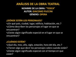 NOMBRE DE LA OBRA: “TOSCA”
AUTOR: GIACOMO PUCCINI
GÉNERO: OPERA
¿DÓNDE ESTÁN LOS PERSONAJES?
•¿En qué país, ciudad, lugar, edificio, habitación, etc.?
•¿Cómo describen los personajes el lugar en que se
encuentran?
•¿Existe algún significado especial en el lugar en que se
encuentran?
¿CUÁNDO ESTÁN?
•¿Qué día, mes, año, siglo, estación, hora del día, etc.?
•¿Tienen algo que decir los personajes sobre cuando están?
•¿Existe algún significado especial con el tiempo en que
están?
ANÁLISIS DE LA OBRA TEATRAL
 