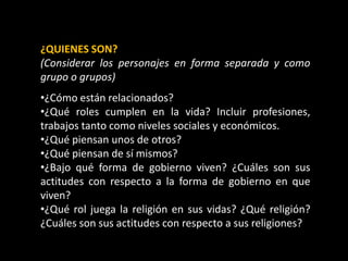 ¿QUIENES SON?
(Considerar los personajes en forma separada y como
grupo o grupos)
•¿Cómo están relacionados?
•¿Qué roles cumplen en la vida? Incluir profesiones,
trabajos tanto como niveles sociales y económicos.
•¿Qué piensan unos de otros?
•¿Qué piensan de sí mismos?
•¿Bajo qué forma de gobierno viven? ¿Cuáles son sus
actitudes con respecto a la forma de gobierno en que
viven?
•¿Qué rol juega la religión en sus vidas? ¿Qué religión?
¿Cuáles son sus actitudes con respecto a sus religiones?
 
