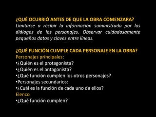 ¿QUÉ OCURRIÓ ANTES DE QUE LA OBRA COMENZARA?
Limitarse a recibir la información suministrada por los
diálogos de los personajes. Observar cuidadosamente
pequeños datos y claves entre líneas.
¿QUÉ FUNCIÓN CUMPLE CADA PERSONAJE EN LA OBRA?
Personajes principales:
•¿Quién es el protagonista?
•¿Quién es el antagonista?
•¿Qué función cumplen los otros personajes?
•Personajes secundarios:
•¿Cuál es la función de cada uno de ellos?
Elenco
•¿Qué función cumplen?
 