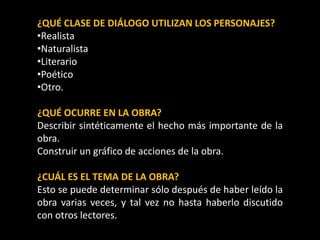 ¿QUÉ CLASE DE DIÁLOGO UTILIZAN LOS PERSONAJES?
•Realista
•Naturalista
•Literario
•Poético
•Otro.
¿QUÉ OCURRE EN LA OBRA?
Describir sintéticamente el hecho más importante de la
obra.
Construir un gráfico de acciones de la obra.
¿CUÁL ES EL TEMA DE LA OBRA?
Esto se puede determinar sólo después de haber leído la
obra varias veces, y tal vez no hasta haberlo discutido
con otros lectores.
 