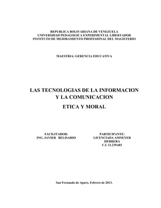 REPUBLICA BOLIVARIANA DE VENEZUELA
   UNIVERSIDAD PEDAGOGICA EXPERIMENTAL LIBERTADOR
INSTITUTO DE MEJORAMIENTO PROFESIONAL DEL MAGISTERIO




            MAESTRIA: GERENCIA EDUCATIVA




LAS TECNOLOGIAS DE LA INFORMACION
        Y LA COMUNICACION
                ETICA Y MORAL




       FACILITADOR:                     PARTICIPANTE:
  ING. JAVIER BELISARIO              LICENCIADA AMNEYER
                                          HERRERA
                                         C.I. 11.239.681




            San Fernando de Apure, Febrero de 2013.
 