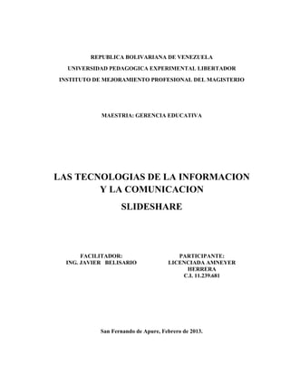 REPUBLICA BOLIVARIANA DE VENEZUELA
  UNIVERSIDAD PEDAGOGICA EXPERIMENTAL LIBERTADOR
INSTITUTO DE MEJORAMIENTO PROFESIONAL DEL MAGISTERIO




            MAESTRIA: GERENCIA EDUCATIVA




LAS TECNOLOGIAS DE LA INFORMACION
        Y LA COMUNICACION
                   SLIDESHARE




       FACILITADOR:                     PARTICIPANTE:
  ING. JAVIER BELISARIO              LICENCIADA AMNEYER
                                          HERRERA
                                         C.I. 11.239.681




            San Fernando de Apure, Febrero de 2013.
 