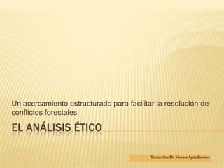 El análisis ético  Un acercamiento estructurado para facilitar la resolución de conflictos forestales  Traducción: Dr. Vicente Ayala Bermeo 