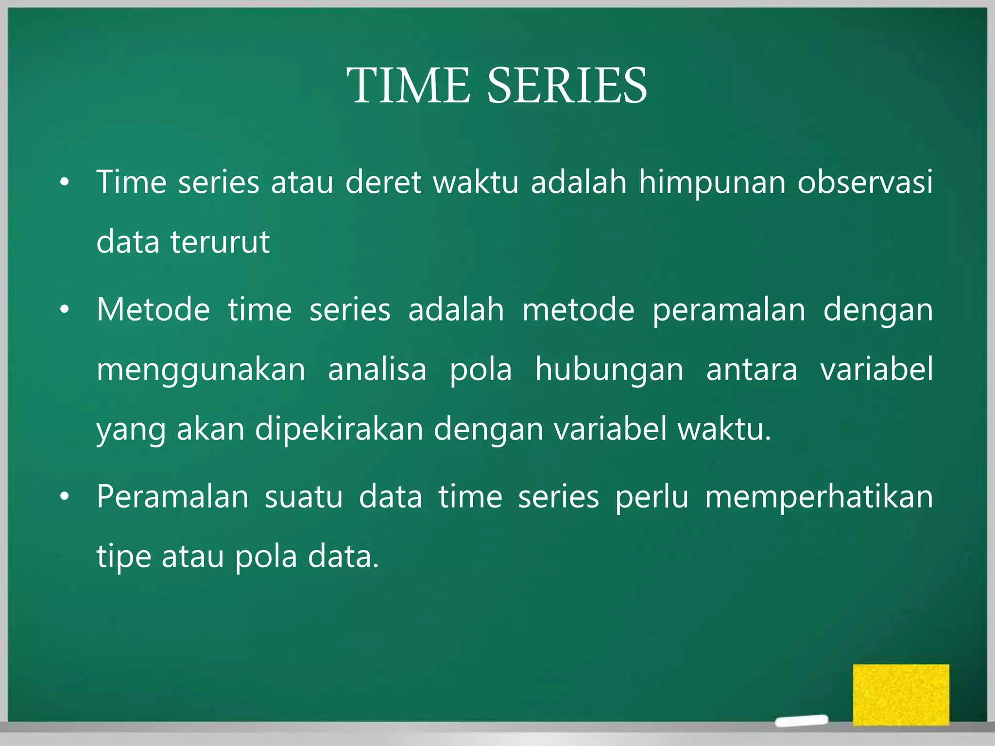 TIME SERIES
• Time series atau deret waktu adalah himpunan observasi
data terurut
• Metode time series adalah metode peramalan dengan
menggunakan analisa pola hubungan antara variabel
yang akan dipekirakan dengan variabel waktu.
• Peramalan suatu data time series perlu memperhatikan
tipe atau pola data.
 