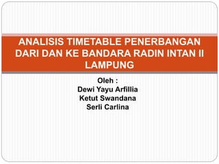 Oleh :
Dewi Yayu Arfillia
Ketut Swandana
Serli Carlina
ANALISIS TIMETABLE PENERBANGAN
DARI DAN KE BANDARA RADIN INTAN II
LAMPUNG
 