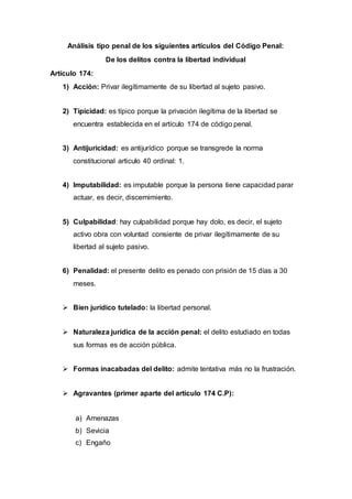 Análisis tipo penal de los siguientes artículos del Código Penal:
De los delitos contra la libertad individual
Artículo 174:
1) Acción: Privar ilegítimamente de su libertad al sujeto pasivo.
2) Tipicidad: es típico porque la privación ilegítima de la libertad se
encuentra establecida en el artículo 174 de código penal.
3) Antijuricidad: es antijurídico porque se transgrede la norma
constitucional articulo 40 ordinal: 1.
4) Imputabilidad: es imputable porque la persona tiene capacidad parar
actuar, es decir, discernimiento.
5) Culpabilidad: hay culpabilidad porque hay dolo, es decir, el sujeto
activo obra con voluntad consiente de privar ilegítimamente de su
libertad al sujeto pasivo.
6) Penalidad: el presente delito es penado con prisión de 15 días a 30
meses.
 Bien jurídico tutelado: la libertad personal.
 Naturaleza jurídica de la acción penal: el delito estudiado en todas
sus formas es de acción pública.
 Formas inacabadas del delito: admite tentativa más no la frustración.
 Agravantes (primer aparte del articulo 174 C.P):
a) Amenazas
b) Sevicia
c) Engaño
 