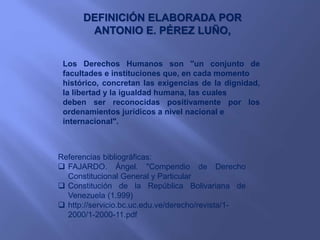 DEFINICIÓN ELABORADA POR
ANTONIO E. PÉREZ LUÑO,
Los Derechos Humanos son "un conjunto de
facultades e instituciones que, en cada momento
histórico, concretan las exigencias de la dignidad,
la libertad y la igualdad humana, las cuales
deben ser reconocidas positivamente por los
ordenamientos jurídicos a nivel nacional e
internacional".
Referencias bibliográficas:
 FAJARDO. Ángel. "Compendio de Derecho
Constitucional General y Particular
 Constitución de la República Bolivariana de
Venezuela (1.999)
 http://servicio.bc.uc.edu.ve/derecho/revista/1-
2000/1-2000-11.pdf
 